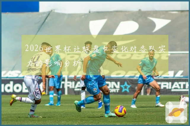 2026世界杯让球盘口变化对各队实力的影响分析