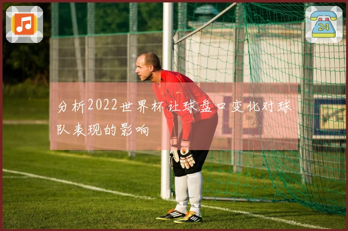 分析2022世界杯让球盘口变化对球队表现的影响